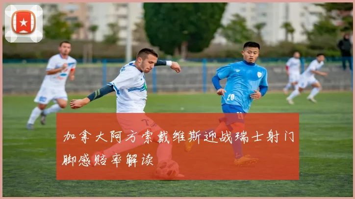 加拿大阿方索戴维斯迎战瑞士射门脚感赔率解读