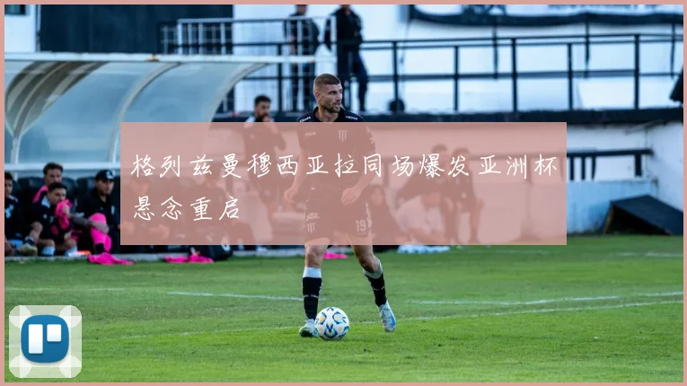 格列兹曼穆西亚拉同场爆发亚洲杯悬念重启