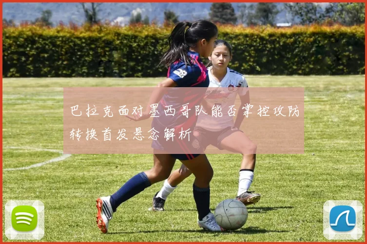 巴拉克面对墨西哥队能否掌控攻防转换首发悬念解析