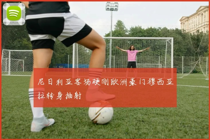 尼日利亚客场硬刚欧洲豪门穆西亚拉转身抽射