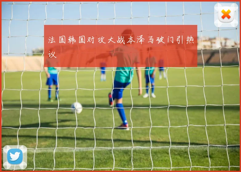 法国韩国对攻大战本泽马破门引热议