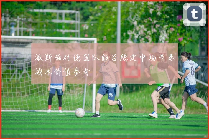 派斯面对德国队能否稳定中场节奏战术价值参考