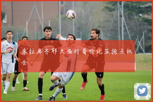 朱拉库齐耶夫面对哥伦比亚抢点机会