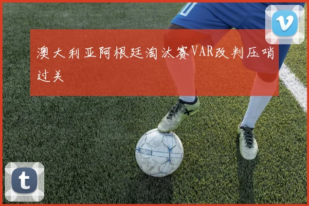 澳大利亚阿根廷淘汰赛VAR改判压哨过关
