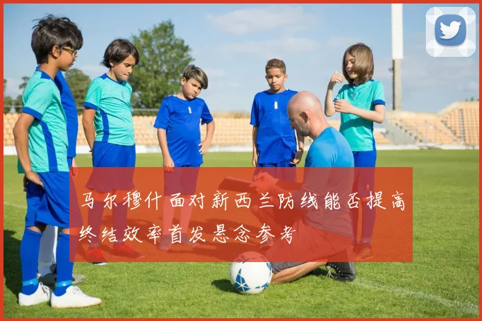 马尔穆什面对新西兰防线能否提高终结效率首发悬念参考