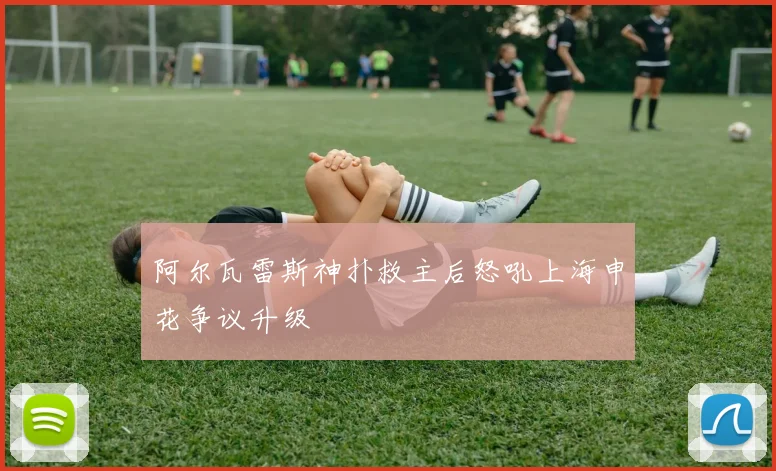 阿尔瓦雷斯神扑救主后怒吼上海申花争议升级