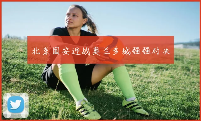 北京国安迎战奥兰多城强强对决