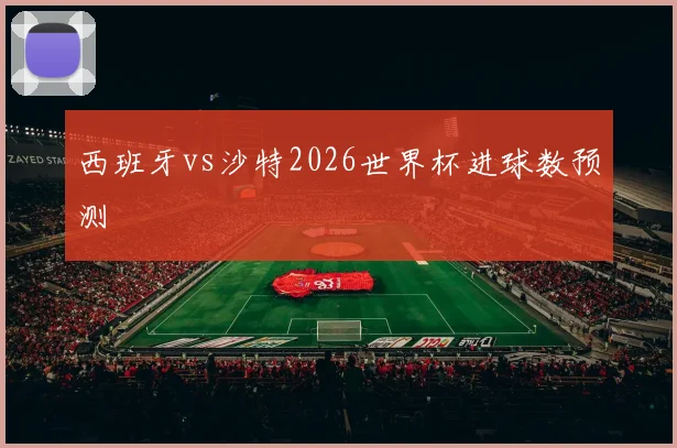 西班牙vs沙特2026世界杯进球数预测