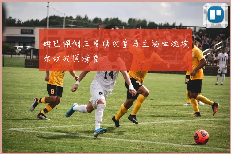 姆巴佩倒三角助攻皇马主场血洗埃尔切巩固榜首
