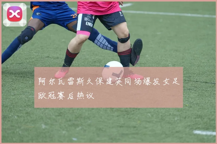 阿尔瓦雷斯久保建英同场爆发女足欧冠赛后热议