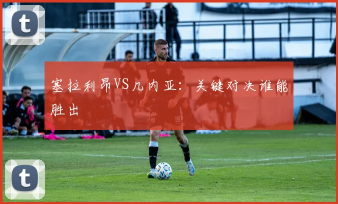 塞拉利昂VS几内亚：关键对决谁能胜出