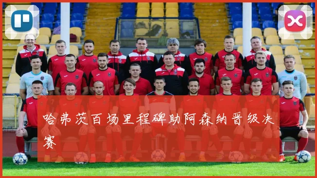 哈弗茨百场里程碑助阿森纳晋级决赛