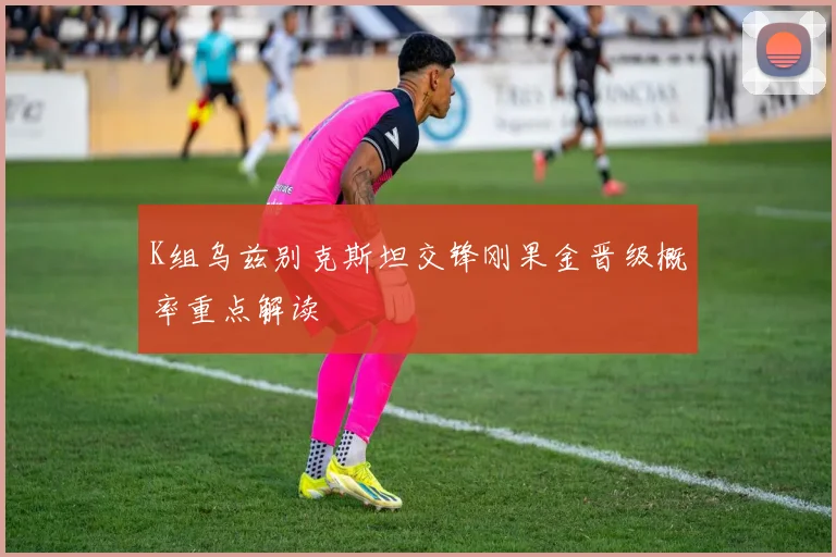 K组乌兹别克斯坦交锋刚果金晋级概率重点解读