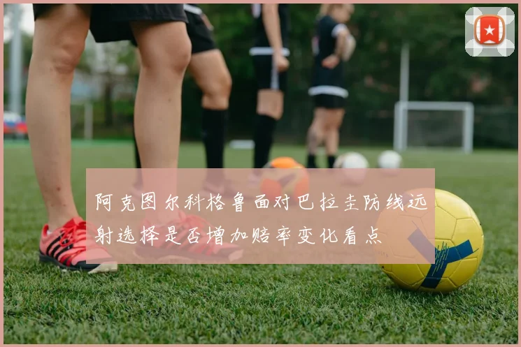 阿克图尔科格鲁面对巴拉圭防线远射选择是否增加赔率变化看点