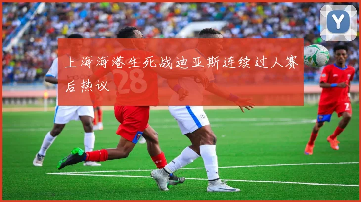 上海海港生死战迪亚斯连续过人赛后热议