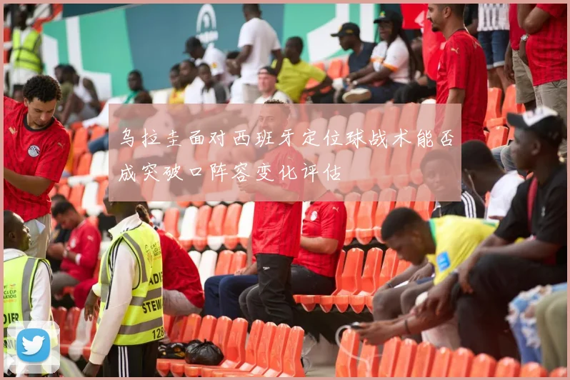 乌拉圭面对西班牙定位球战术能否成突破口阵容变化评估