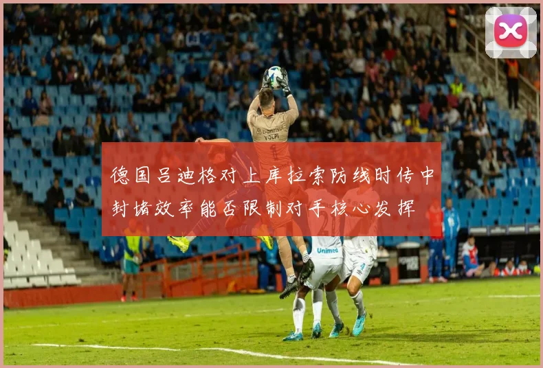 德国吕迪格对上库拉索防线时传中封堵效率能否限制对手核心发挥