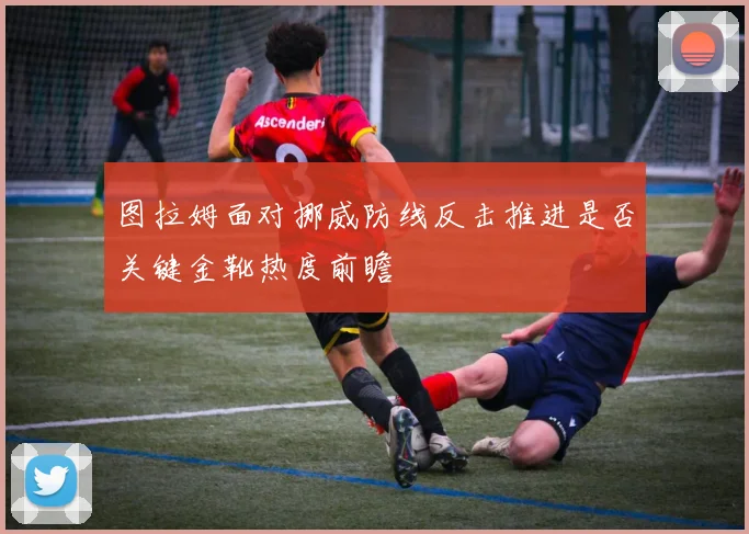 图拉姆面对挪威防线反击推进是否关键金靴热度前瞻