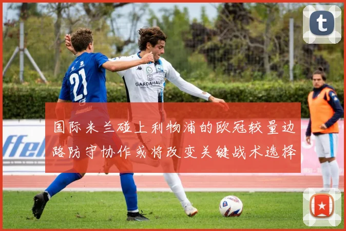 国际米兰碰上利物浦的欧冠较量边路防守协作或将改变关键战术选择