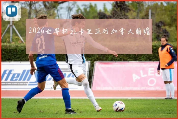 2026世界杯扎卡里亚对加拿大前瞻