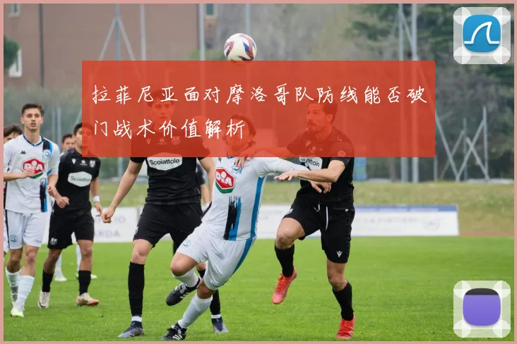 拉菲尼亚面对摩洛哥队防线能否破门战术价值解析