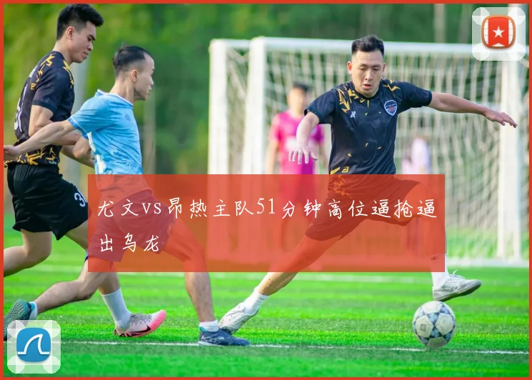 尤文vs昂热主队51分钟高位逼抢逼出乌龙