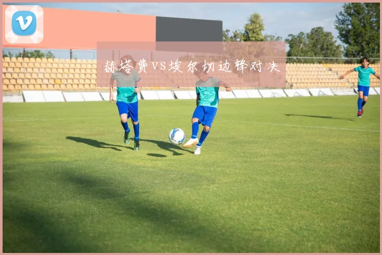 赫塔费vs埃尔切边锋对决