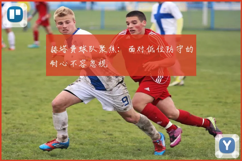 赫塔费球队聚焦：面对低位防守的耐心不容忽视