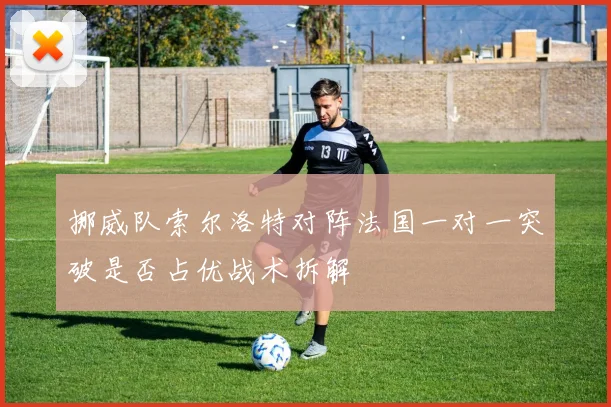 挪威队索尔洛特对阵法国一对一突破是否占优战术拆解