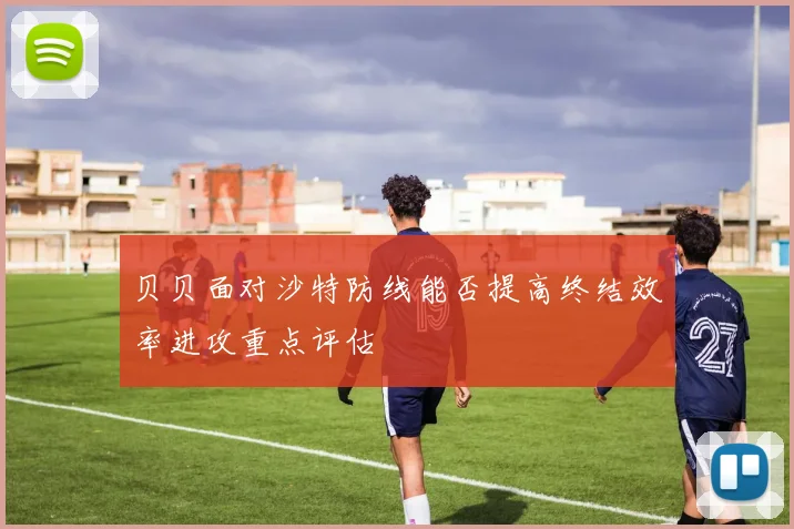 贝贝面对沙特防线能否提高终结效率进攻重点评估