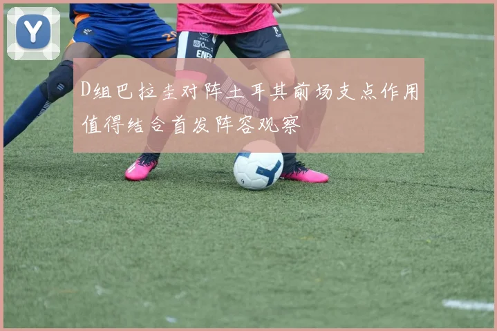 D组巴拉圭对阵土耳其前场支点作用值得结合首发阵容观察