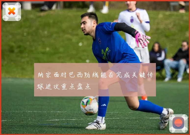 纳宗面对巴西防线能否完成关键传球进攻重点盘点