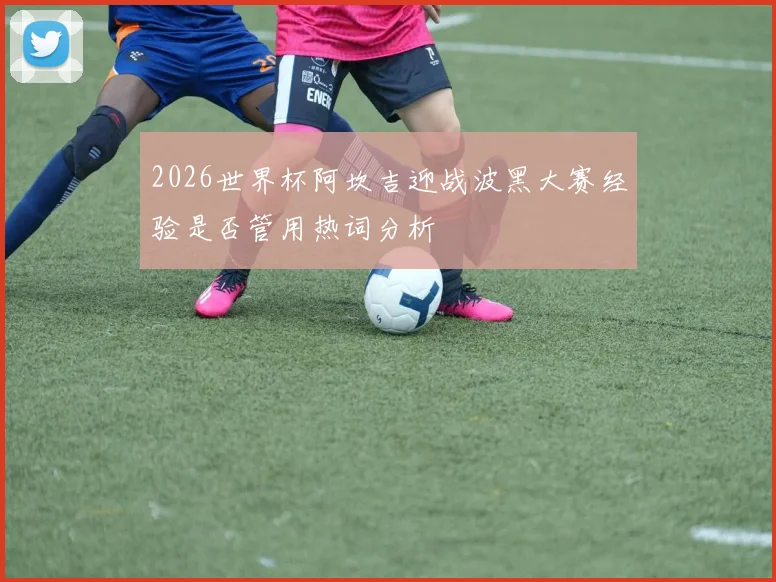 2026世界杯阿坎吉迎战波黑大赛经验是否管用热词分析