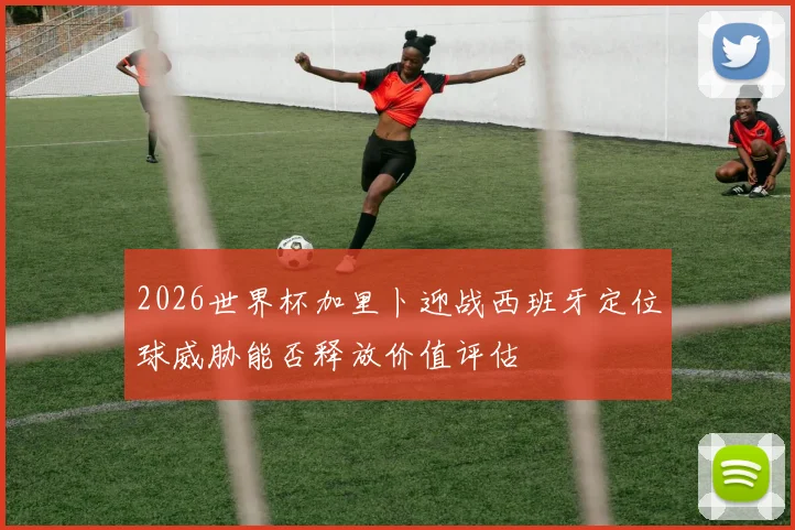 2026世界杯加里卜迎战西班牙定位球威胁能否释放价值评估