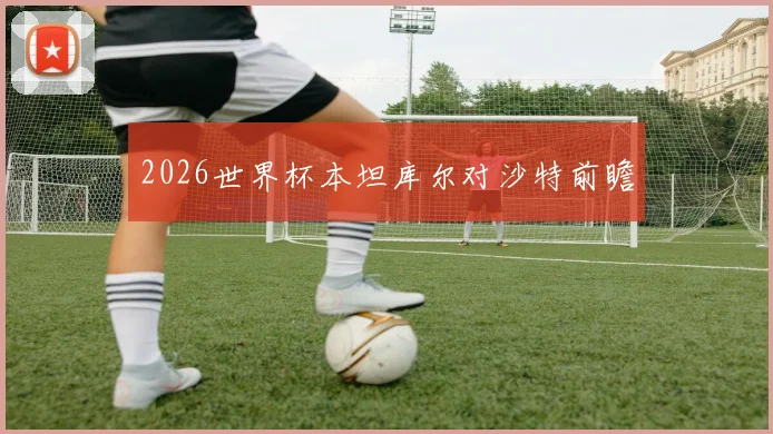 2026世界杯本坦库尔对沙特前瞻