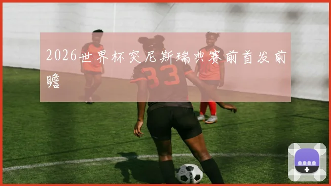 2026世界杯突尼斯瑞典赛前首发前瞻