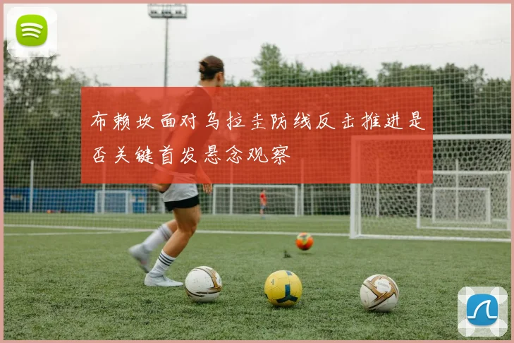 布赖坎面对乌拉圭防线反击推进是否关键首发悬念观察