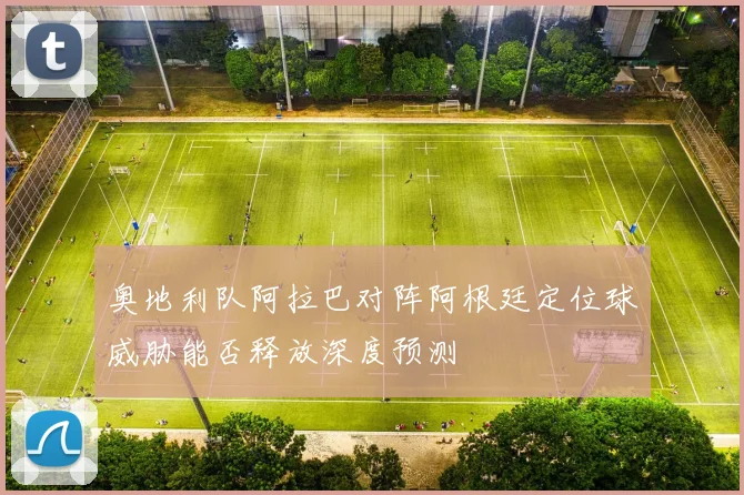 奥地利队阿拉巴对阵阿根廷定位球威胁能否释放深度预测