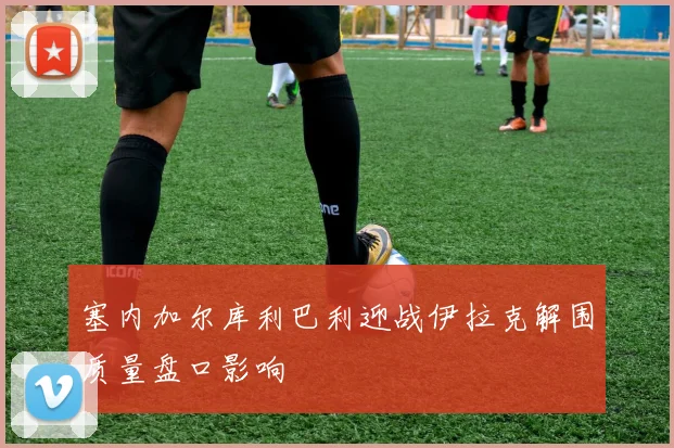 塞内加尔库利巴利迎战伊拉克解围质量盘口影响