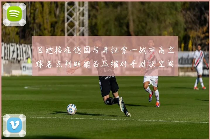 吕迪格在德国与库拉索一战中高空球落点判断能否压缩对手进攻空间